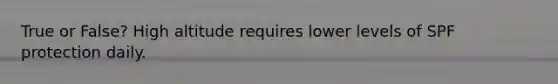 True or False? High altitude requires lower levels of SPF protection daily.