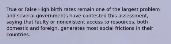 True or False High birth rates remain one of the largest problem and several governments have contested this assessment, saying that faulty or nonexistent access to resources, both domestic and foreign, generates most social frictions in their countries.