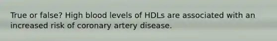 True or false? High blood levels of HDLs are associated with an increased risk of coronary artery disease.