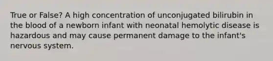 True or False? A high concentration of unconjugated bilirubin in <a href='https://www.questionai.com/knowledge/k7oXMfj7lk-the-blood' class='anchor-knowledge'>the blood</a> of a newborn infant with neonatal hemolytic disease is hazardous and may cause permanent damage to the infant's <a href='https://www.questionai.com/knowledge/kThdVqrsqy-nervous-system' class='anchor-knowledge'>nervous system</a>.