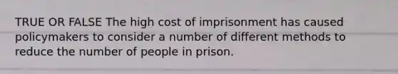 TRUE OR FALSE The high cost of imprisonment has caused policymakers to consider a number of different methods to reduce the number of people in prison.