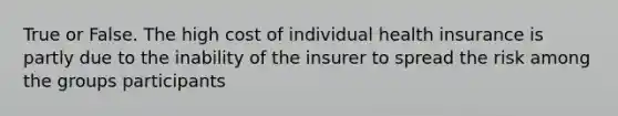 True or False. The high cost of individual health insurance is partly due to the inability of the insurer to spread the risk among the groups participants