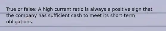 True or false: A high current ratio is always a positive sign that the company has sufficient cash to meet its short-term obligations.