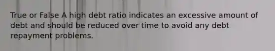 True or False A high debt ratio indicates an excessive amount of debt and should be reduced over time to avoid any debt repayment problems.