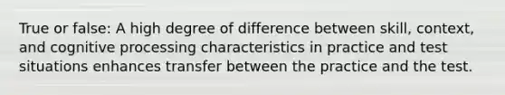 True or false: A high degree of difference between skill, context, and cognitive processing characteristics in practice and test situations enhances transfer between the practice and the test.