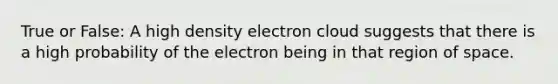 True or False: A high density electron cloud suggests that there is a high probability of the electron being in that region of space.