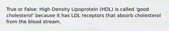 True or False: High Density Lipoprotein (HDL) is called 'good cholesterol' because it has LDL receptors that absorb cholesterol from the blood stream.