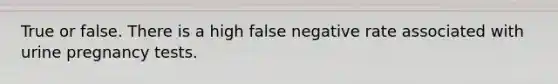 True or false. There is a high false negative rate associated with urine pregnancy tests.