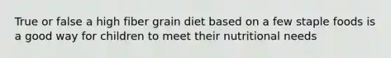 True or false a high fiber grain diet based on a few staple foods is a good way for children to meet their nutritional needs