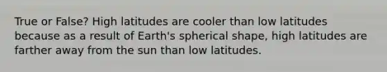 True or False? High latitudes are cooler than low latitudes because as a result of Earth's spherical shape, high latitudes are farther away from the sun than low latitudes.