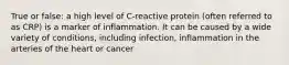 True or false: a high level of C-reactive protein (often referred to as CRP) is a marker of inflammation. It can be caused by a wide variety of conditions, including infection, inflammation in the arteries of the heart or cancer