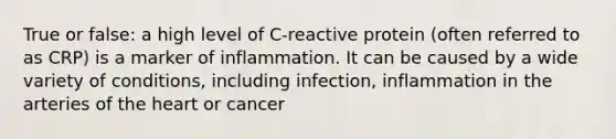 True or false: a high level of C-reactive protein (often referred to as CRP) is a marker of inflammation. It can be caused by a wide variety of conditions, including infection, inflammation in the arteries of the heart or cancer