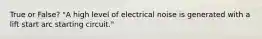 True or False? "A high level of electrical noise is generated with a lift start arc starting circuit."