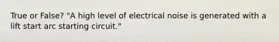 True or False? "A high level of electrical noise is generated with a lift start arc starting circuit."