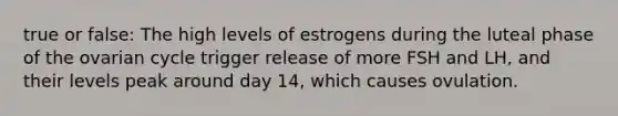 true or false: The high levels of estrogens during the luteal phase of the ovarian cycle trigger release of more FSH and LH, and their levels peak around day 14, which causes ovulation.