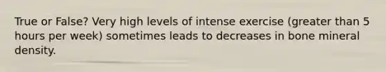 True or False? Very high levels of intense exercise (greater than 5 hours per week) sometimes leads to decreases in bone mineral density.