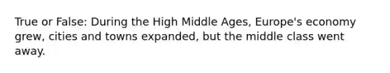 True or False: During the High Middle Ages, Europe's economy grew, cities and towns expanded, but the middle class went away.