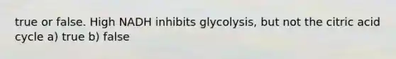 true or false. High NADH inhibits glycolysis, but not the citric acid cycle a) true b) false