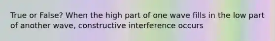 True or False? When the high part of one wave fills in the low part of another wave, constructive interference occurs