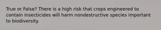 True or False? There is a high risk that crops engineered to contain insecticides will harm nondestructive species important to biodiversity.