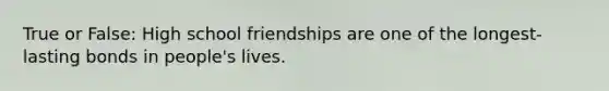 True or False: High school friendships are one of the longest-lasting bonds in people's lives.