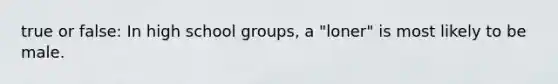 true or false: In high school groups, a "loner" is most likely to be male.