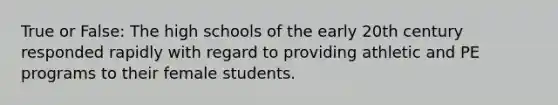 True or False: The high schools of the early 20th century responded rapidly with regard to providing athletic and PE programs to their female students.