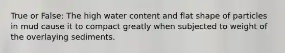 True or False: The high water content and flat shape of particles in mud cause it to compact greatly when subjected to weight of the overlaying sediments.