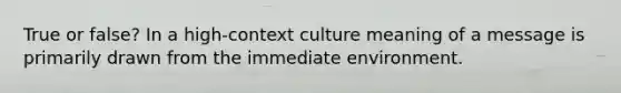 True or false? In a high-context culture meaning of a message is primarily drawn from the immediate environment.