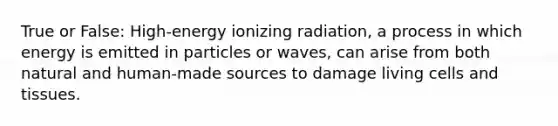 True or False: High-energy ionizing radiation, a process in which energy is emitted in particles or waves, can arise from both natural and human-made sources to damage living cells and tissues.