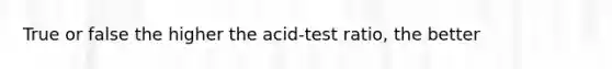 True or false the higher the acid-test ratio, the better