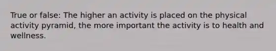 True or false: The higher an activity is placed on the physical activity pyramid, the more important the activity is to health and wellness.