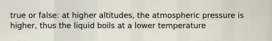 true or false: at higher altitudes, the atmospheric pressure is higher, thus the liquid boils at a lower temperature