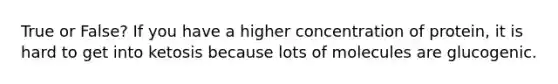 True or False? If you have a higher concentration of protein, it is hard to get into ketosis because lots of molecules are glucogenic.