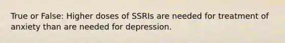 True or False: Higher doses of SSRIs are needed for treatment of anxiety than are needed for depression.