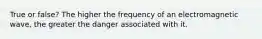 True or false? The higher the frequency of an electromagnetic wave, the greater the danger associated with it.