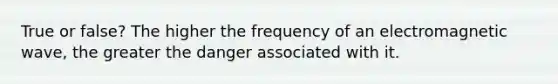 True or false? The higher the frequency of an electromagnetic wave, the greater the danger associated with it.