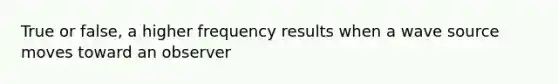 True or false, a higher frequency results when a wave source moves toward an observer