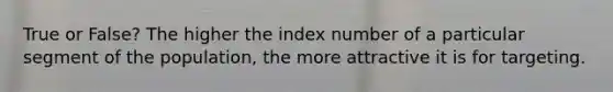 True or False? The higher the index number of a particular segment of the population, the more attractive it is for targeting.