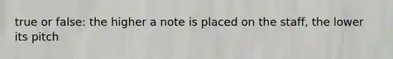 true or false: the higher a note is placed on the staff, the lower its pitch