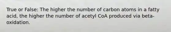 True or False: The higher the number of carbon atoms in a fatty acid, the higher the number of acetyl CoA produced via beta-oxidation.