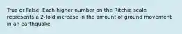 True or False: Each higher number on the Ritchie scale represents a 2-fold increase in the amount of ground movement in an earthquake.