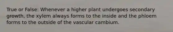 True or False: Whenever a higher plant undergoes secondary growth, the xylem always forms to the inside and the phloem forms to the outside of the vascular cambium.