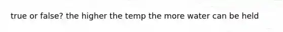 true or false? the higher the temp the more water can be held