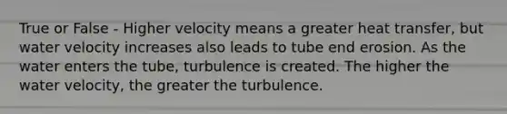 True or False - Higher velocity means a greater heat transfer, but water velocity increases also leads to tube end erosion. As the water enters the tube, turbulence is created. The higher the water velocity, the greater the turbulence.