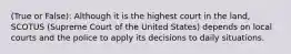 (True or False): Although it is the highest court in the land, SCOTUS (Supreme Court of the United States) depends on local courts and the police to apply its decisions to daily situations.