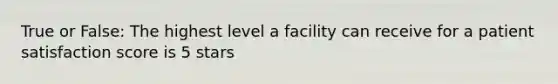 True or False: The highest level a facility can receive for a patient satisfaction score is 5 stars