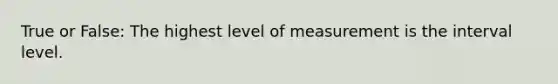 True or False: The highest level of measurement is the interval level.