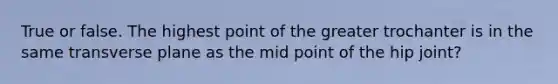 True or false. The highest point of the greater trochanter is in the same transverse plane as the mid point of the hip joint?