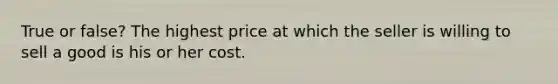 True or false? The highest price at which the seller is willing to sell a good is his or her cost.